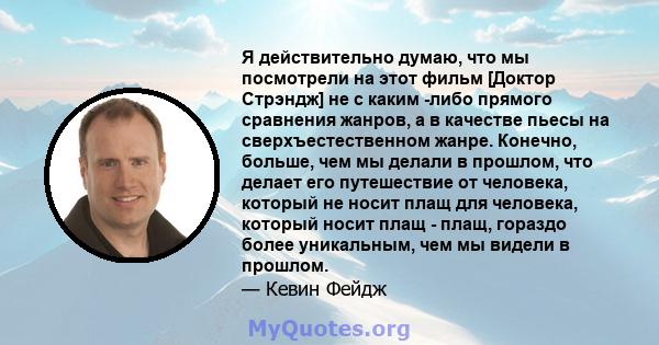 Я действительно думаю, что мы посмотрели на этот фильм [Доктор Стрэндж] не с каким -либо прямого сравнения жанров, а в качестве пьесы на сверхъестественном жанре. Конечно, больше, чем мы делали в прошлом, что делает его 