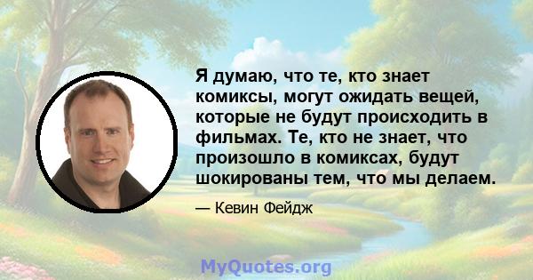 Я думаю, что те, кто знает комиксы, могут ожидать вещей, которые не будут происходить в фильмах. Те, кто не знает, что произошло в комиксах, будут шокированы тем, что мы делаем.