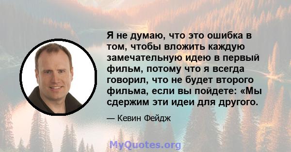 Я не думаю, что это ошибка в том, чтобы вложить каждую замечательную идею в первый фильм, потому что я всегда говорил, что не будет второго фильма, если вы пойдете: «Мы сдержим эти идеи для другого.