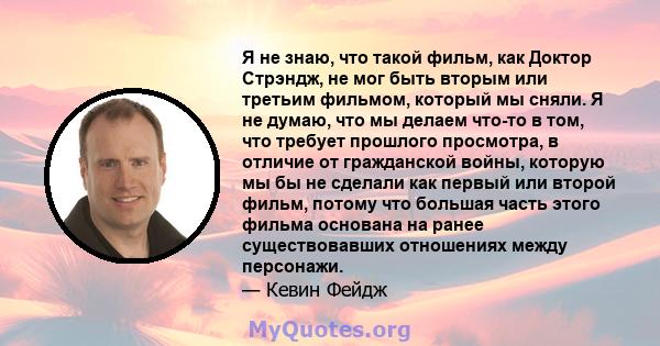 Я не знаю, что такой фильм, как Доктор Стрэндж, не мог быть вторым или третьим фильмом, который мы сняли. Я не думаю, что мы делаем что-то в том, что требует прошлого просмотра, в отличие от гражданской войны, которую