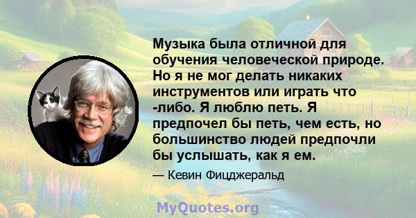 Музыка была отличной для обучения человеческой природе. Но я не мог делать никаких инструментов или играть что -либо. Я люблю петь. Я предпочел бы петь, чем есть, но большинство людей предпочли бы услышать, как я ем.