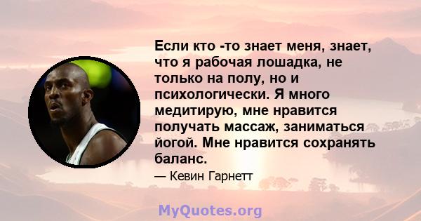 Если кто -то знает меня, знает, что я рабочая лошадка, не только на полу, но и психологически. Я много медитирую, мне нравится получать массаж, заниматься йогой. Мне нравится сохранять баланс.