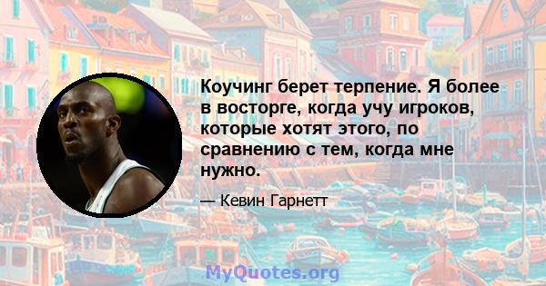 Коучинг берет терпение. Я более в восторге, когда учу игроков, которые хотят этого, по сравнению с тем, когда мне нужно.