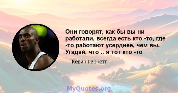 Они говорят, как бы вы ни работали, всегда есть кто -то, где -то работают усерднее, чем вы. Угадай, что .. я тот кто -то