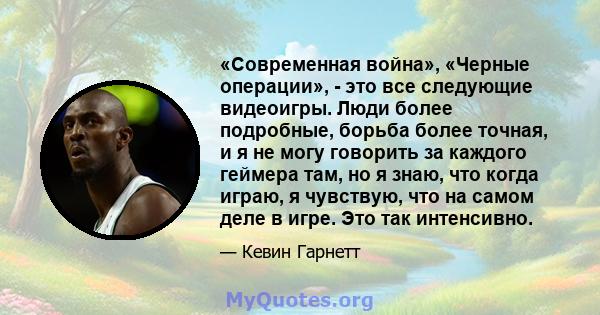 «Современная война», «Черные операции», - это все следующие видеоигры. Люди более подробные, борьба более точная, и я не могу говорить за каждого геймера там, но я знаю, что когда играю, я чувствую, что на самом деле в