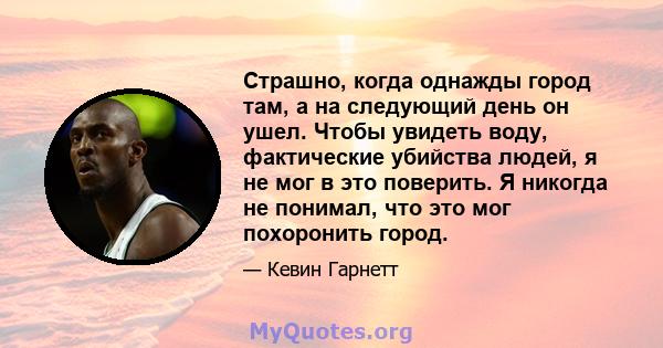 Страшно, когда однажды город там, а на следующий день он ушел. Чтобы увидеть воду, фактические убийства людей, я не мог в это поверить. Я никогда не понимал, что это мог похоронить город.