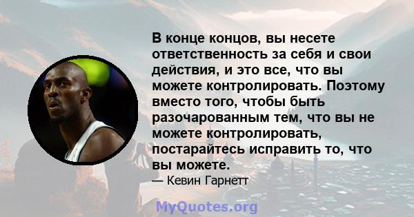 В конце концов, вы несете ответственность за себя и свои действия, и это все, что вы можете контролировать. Поэтому вместо того, чтобы быть разочарованным тем, что вы не можете контролировать, постарайтесь исправить то, 