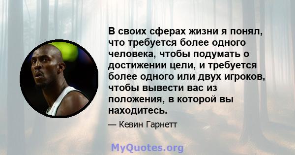 В своих сферах жизни я понял, что требуется более одного человека, чтобы подумать о достижении цели, и требуется более одного или двух игроков, чтобы вывести вас из положения, в которой вы находитесь.