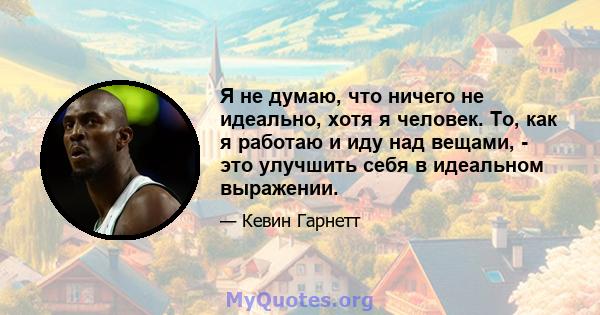 Я не думаю, что ничего не идеально, хотя я человек. То, как я работаю и иду над вещами, - это улучшить себя в идеальном выражении.