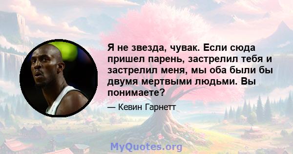 Я не звезда, чувак. Если сюда пришел парень, застрелил тебя и застрелил меня, мы оба были бы двумя мертвыми людьми. Вы понимаете?