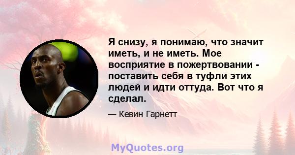 Я снизу, я понимаю, что значит иметь, и не иметь. Мое восприятие в пожертвовании - поставить себя в туфли этих людей и идти оттуда. Вот что я сделал.