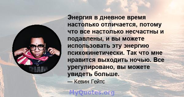 Энергия в дневное время настолько отличается, потому что все настолько несчастны и подавлены, и вы можете использовать эту энергию психокинетически. Так что мне нравится выходить ночью. Все урегулировано, вы можете