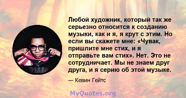 Любой художник, который так же серьезно относится к созданию музыки, как и я, я крут с этим. Но если вы скажете мне: «Чувак, пришлите мне стих, и я отправьте вам стих». Нет. Это не сотрудничает. Мы не знаем друг друга,