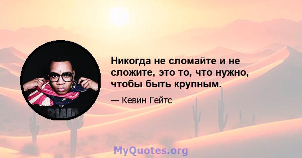 Никогда не сломайте и не сложите, это то, что нужно, чтобы быть крупным.