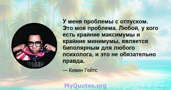 У меня проблемы с отпуском. Это моя проблема. Любой, у кого есть крайние максимумы и крайние минимумы, является биполярным для любого психолога, и это не обязательно правда.