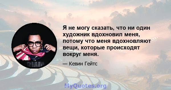 Я не могу сказать, что ни один художник вдохновил меня, потому что меня вдохновляют вещи, которые происходят вокруг меня.