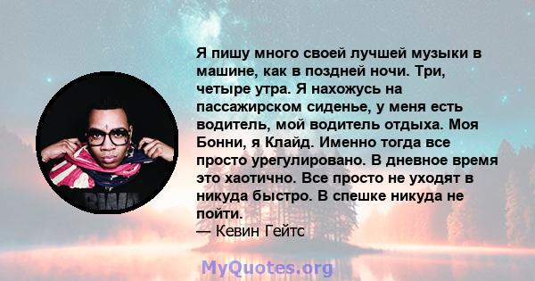 Я пишу много своей лучшей музыки в машине, как в поздней ночи. Три, четыре утра. Я нахожусь на пассажирском сиденье, у меня есть водитель, мой водитель отдыха. Моя Бонни, я Клайд. Именно тогда все просто урегулировано.