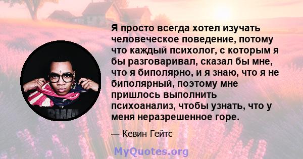 Я просто всегда хотел изучать человеческое поведение, потому что каждый психолог, с которым я бы разговаривал, сказал бы мне, что я биполярно, и я знаю, что я не биполярный, поэтому мне пришлось выполнить психоанализ,