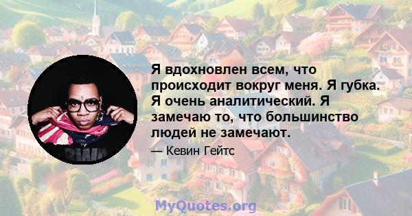 Я вдохновлен всем, что происходит вокруг меня. Я губка. Я очень аналитический. Я замечаю то, что большинство людей не замечают.