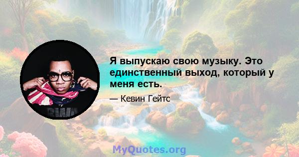 Я выпускаю свою музыку. Это единственный выход, который у меня есть.