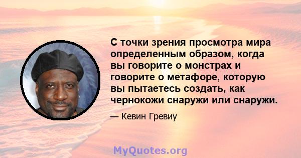 С точки зрения просмотра мира определенным образом, когда вы говорите о монстрах и говорите о метафоре, которую вы пытаетесь создать, как чернокожи снаружи или снаружи.