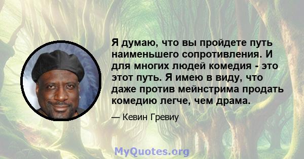 Я думаю, что вы пройдете путь наименьшего сопротивления. И для многих людей комедия - это этот путь. Я имею в виду, что даже против мейнстрима продать комедию легче, чем драма.