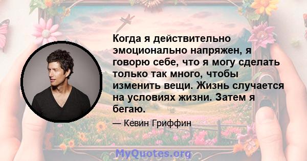 Когда я действительно эмоционально напряжен, я говорю себе, что я могу сделать только так много, чтобы изменить вещи. Жизнь случается на условиях жизни. Затем я бегаю.