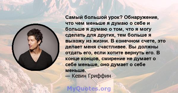 Самый большой урок? Обнаружение, что чем меньше я думаю о себе и больше я думаю о том, что я могу сделать для других, тем больше я выхожу из жизни. В конечном счете, это делает меня счастливее. Вы должны отдать его,