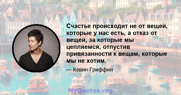 Счастье происходит не от вещей, которые у нас есть, а отказ от вещей, за которые мы цепляемся, отпустив привязанности к вещам, которые мы не хотим.