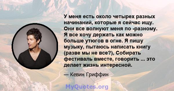 У меня есть около четырех разных начинаний, которые я сейчас ищу. Они все волнуют меня по -разному. Я все хочу держать как можно больше утюгов в огне. Я пишу музыку, пытаюсь написать книгу (разве мы не все?), Собирать