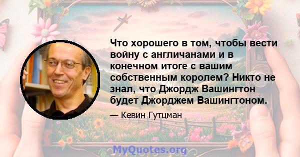 Что хорошего в том, чтобы вести войну с англичанами и в конечном итоге с вашим собственным королем? Никто не знал, что Джордж Вашингтон будет Джорджем Вашингтоном.