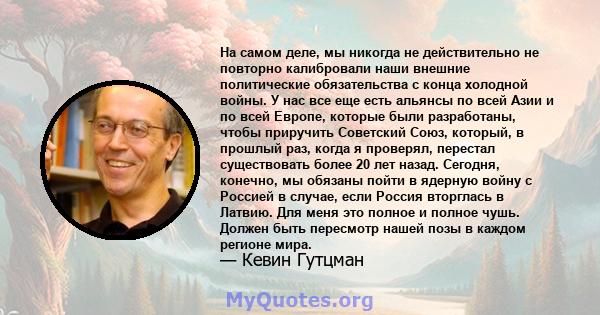 На самом деле, мы никогда не действительно не повторно калибровали наши внешние политические обязательства с конца холодной войны. У нас все еще есть альянсы по всей Азии и по всей Европе, которые были разработаны,