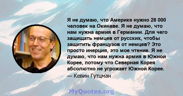 Я не думаю, что Америке нужно 28 000 человек на Окинаве. Я не думаю, что нам нужна армия в Германии. Для чего защищать немцев от русских, чтобы защитить французов от немцев? Это просто инерция, это мое чтение. Я не