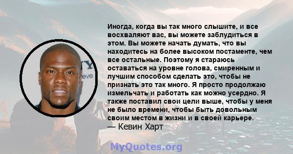 Иногда, когда вы так много слышите, и все восхваляют вас, вы можете заблудиться в этом. Вы можете начать думать, что вы находитесь на более высоком постаменте, чем все остальные. Поэтому я стараюсь оставаться на уровне