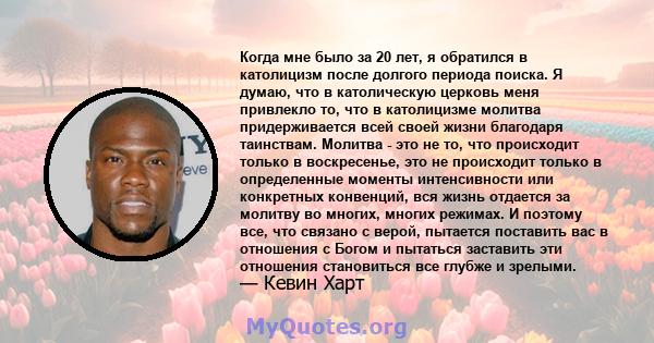 Когда мне было за 20 лет, я обратился в католицизм после долгого периода поиска. Я думаю, что в католическую церковь меня привлекло то, что в католицизме молитва придерживается всей своей жизни благодаря таинствам.