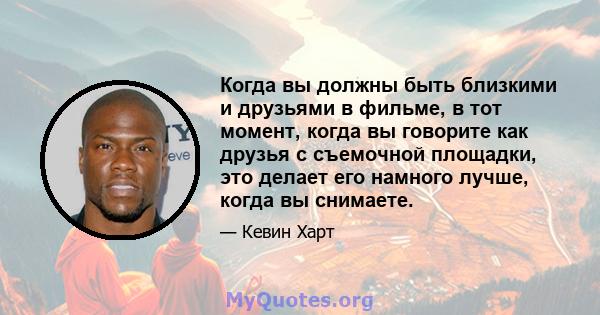 Когда вы должны быть близкими и друзьями в фильме, в тот момент, когда вы говорите как друзья с съемочной площадки, это делает его намного лучше, когда вы снимаете.