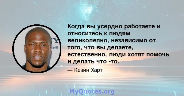 Когда вы усердно работаете и относитесь к людям великолепно, независимо от того, что вы делаете, естественно, люди хотят помочь и делать что -то.