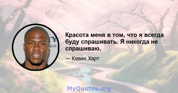 Красота меня в том, что я всегда буду спрашивать. Я никогда не спрашиваю.