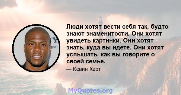 Люди хотят вести себя так, будто знают знаменитости. Они хотят увидеть картинки. Они хотят знать, куда вы идете. Они хотят услышать, как вы говорите о своей семье.