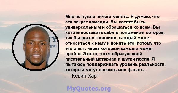 Мне не нужно ничего менять. Я думаю, что это секрет комедии. Вы хотите быть универсальным и обращаться ко всем. Вы хотите поставить себя в положение, которое, как бы вы ни говорили, каждый может относиться к нему и