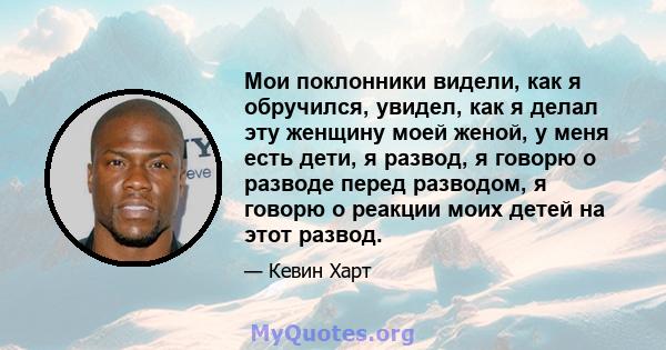 Мои поклонники видели, как я обручился, увидел, как я делал эту женщину моей женой, у меня есть дети, я развод, я говорю о разводе перед разводом, я говорю о реакции моих детей на этот развод.