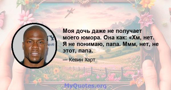 Моя дочь даже не получает моего юмора. Она как: «Хм, нет. Я не понимаю, папа. Ммм, нет, не этот, папа.