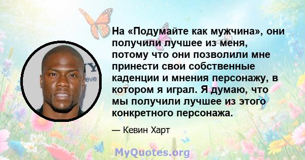 На «Подумайте как мужчина», они получили лучшее из меня, потому что они позволили мне принести свои собственные каденции и мнения персонажу, в котором я играл. Я думаю, что мы получили лучшее из этого конкретного