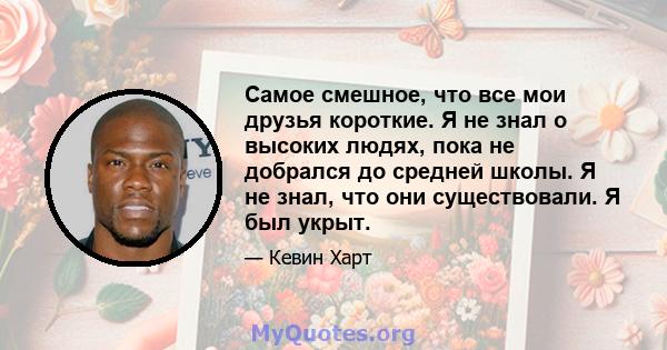 Самое смешное, что все мои друзья короткие. Я не знал о высоких людях, пока не добрался до средней школы. Я не знал, что они существовали. Я был укрыт.