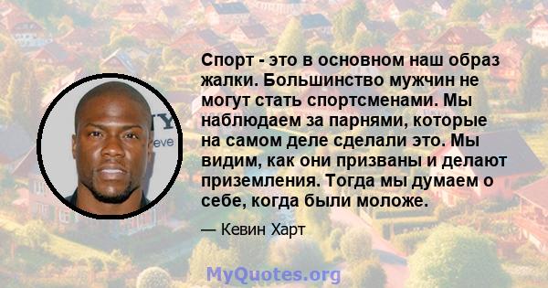 Спорт - это в основном наш образ жалки. Большинство мужчин не могут стать спортсменами. Мы наблюдаем за парнями, которые на самом деле сделали это. Мы видим, как они призваны и делают приземления. Тогда мы думаем о