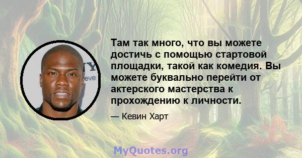 Там так много, что вы можете достичь с помощью стартовой площадки, такой как комедия. Вы можете буквально перейти от актерского мастерства к прохождению к личности.