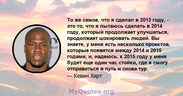 То же самое, что я сделал в 2013 году, - это то, что я пытаюсь сделать в 2014 году, который продолжает улучшаться, продолжает шокировать людей. Вы знаете, у меня есть несколько проектов, которые появятся между 2014 и