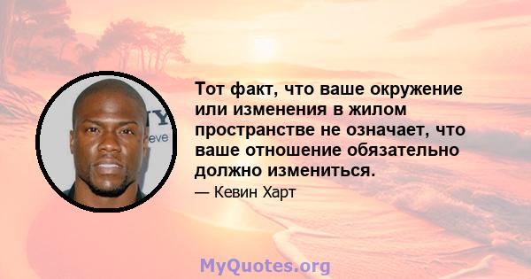 Тот факт, что ваше окружение или изменения в жилом пространстве не означает, что ваше отношение обязательно должно измениться.