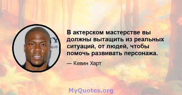 В актерском мастерстве вы должны вытащить из реальных ситуаций, от людей, чтобы помочь развивать персонажа.