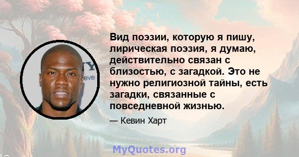 Вид поэзии, которую я пишу, лирическая поэзия, я думаю, действительно связан с близостью, с загадкой. Это не нужно религиозной тайны, есть загадки, связанные с повседневной жизнью.